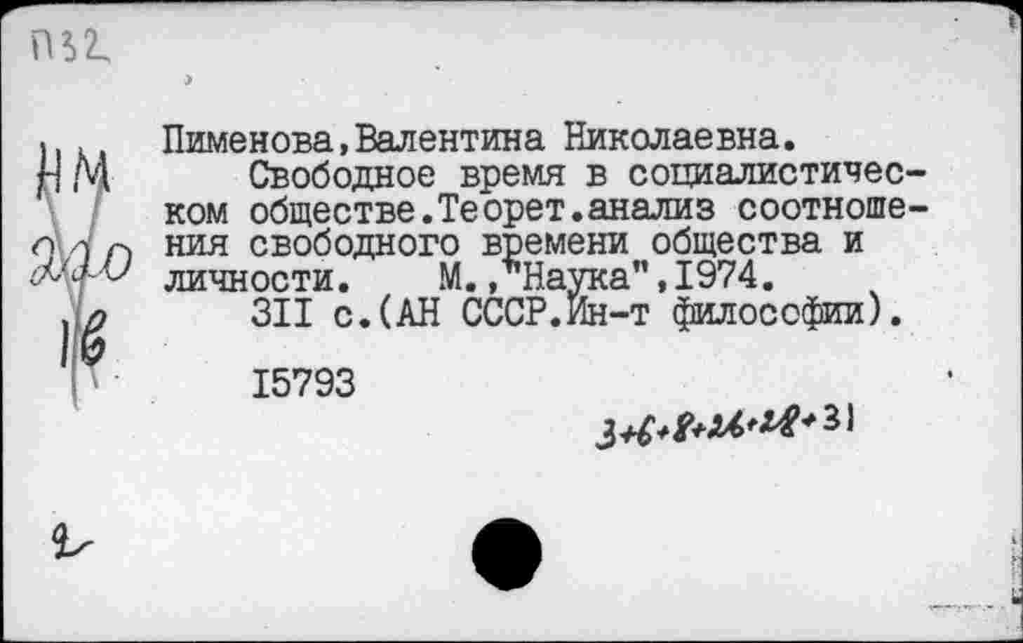 ﻿(В 2.
ЦМ
9А0
й
I '
Пименова,Валентина Николаевна.
Свободное время в социалистичес ком обществе.Теорет.анализ соотноше ния свободного времени общества и личности. М. .’’Наука", 1974.
311 с.(АН СССР.ин-т философии).
15793
31